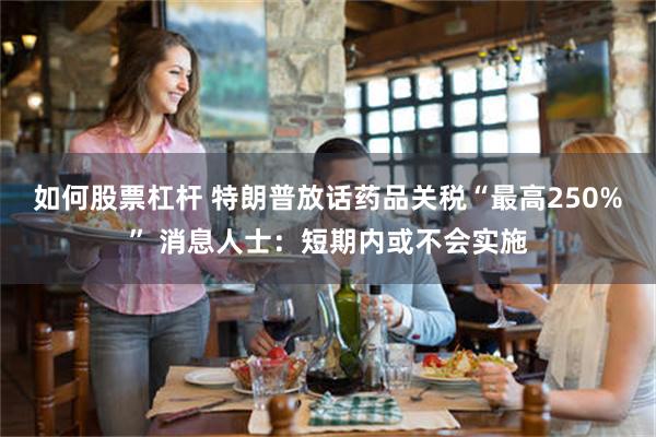 如何股票杠杆 特朗普放话药品关税“最高250%” 消息人士：短期内或不会实施