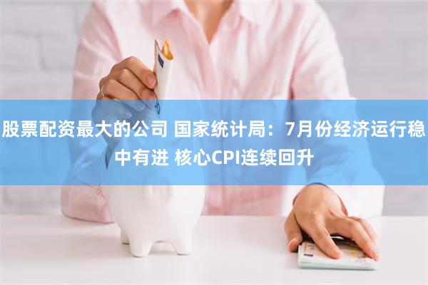 股票配资最大的公司 国家统计局：7月份经济运行稳中有进 核心CPI连续回升