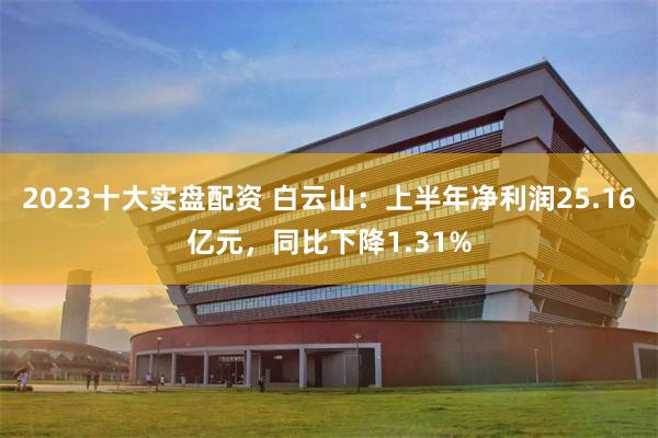 2023十大实盘配资 白云山：上半年净利润25.16亿元，同比下降1.31%