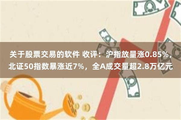 关于股票交易的软件 收评：沪指放量涨0.85%，北证50指数暴涨近7%，全A成交量超2.8万亿元
