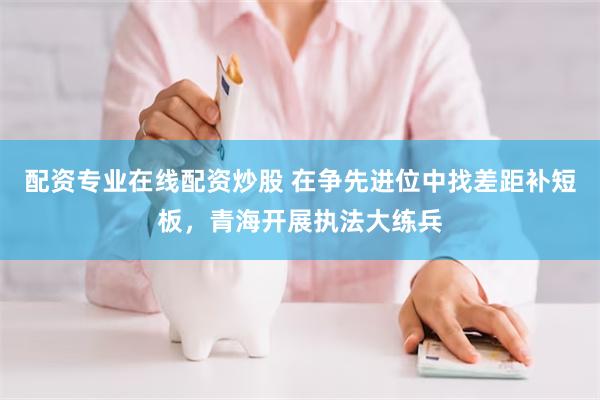 配资专业在线配资炒股 在争先进位中找差距补短板，青海开展执法大练兵