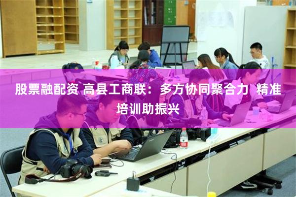 股票融配资 高县工商联：多方协同聚合力  精准培训助振兴
